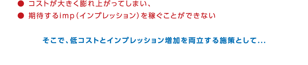 そこで、低コストとインプレッション増加を両立する施策として...